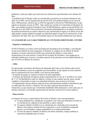 PROYECTO DE DIRECCIÓN
Manuel García Marín
6
población y renta per cápita que la provincia de Almería ha experimentado en los últimos 40
años.
La población de El Parador sufrió un considerable crecimiento en la primera década de este
siglo. En el 2002, año de inauguración de nuestro IES, la localidad contaba con un censo de
unas 3.800 personas, mientras que en 2016 ha superado la cifra de los 9.000 habitantes, lo que
supone un aumento cercano al 250%. Algo similar ha ocurrido en el municipio de Roquetas de
Mar, cuya población actual (estimada en unos 95.000 habitantes), supera en más del doble a las
censadas en el año 2000. Este crecimiento está basado principalmente en el modelo económico
de producción hortícola en cultivos intensivos que experimentó la región en el último tercio del
siglo pasado, aunque también ha jugado un importante papel el auge de la construcción vivido
a principios del siglo XXI, que en la localidad supuso un incremento poblacional muy intenso.
1.5 ANÁLISIS DE LAS CARACTERÍSTICAS Y FUNCIONAMIENTO DEL CENTRO
- Espacios e instalaciones.
El IES El Parador es el único centro de Educación Secundaria de la localidad, y está ubicado
en una zona limítrofe de clara expansión. El instituto se compone de un edificio de diseño
moderno y reciente construcción (2001) que consta de dos plantas y varias aulas e
instalaciones en la zona exterior. Consta de tres escaleras de incendios y una rampa que es
utilizada también para el acceso a la planta superior de las personas con movilidad reducida, ya
que el Centro no dispone de ascensor.
- Aulas.
El espectacular crecimiento del número de alumnado del Centro en los últimos años nos ha
llevado actualmente a tasas de ocupación casi insostenibles, lo que supone un serio trastorno
para la organización del curso debido a tres factores principales:
‑ El número de grupos es superior al número de aulas disponibles.
- El número de alumnado en algunos grupos (especialmente los tres de 1º de ESO y los cuatro
de 1º y 2º de Bachillerato) suele ser superior a treinta, lo que requiere que las clases a grupo
completo se desarrollen en aulas con capacidad suficiente, muy escasas en el Centro.
‑ El equipamiento del que dispone cada una de las aulas determina también la distribución que
se realiza para las sesiones y materias. Por otro lado, repercute directamente en las
transiciones, ya que supone que el alumnado desdoblado deba desplazarse a otras aulas que, en
muchas ocasiones, no coinciden siquiera para las distintas sesiones de la misma optativa.
- Zona exterior.
Los lugares de recreo y esparcimiento del Centro se limitan a tres zonas principales:
a) La pista polideportiva, rodeada por un graderío y las vallas que delimitan el recinto en
su orientación sur, dispone de dos porterías y cuatro canastas.
b) Un espacio aledaño al edificio en su orientación este, limitando con la escuela de
Música. Este espacio contiene diversa vegetación, y en él se habilitan un pequeño
huerto y un invernadero, aunque actualmente no se utilizan demasiado.
c) El resto de espacios aledaños al edificio son menos utilizados, aunque también se
encuentran equipados para el recreo.
 