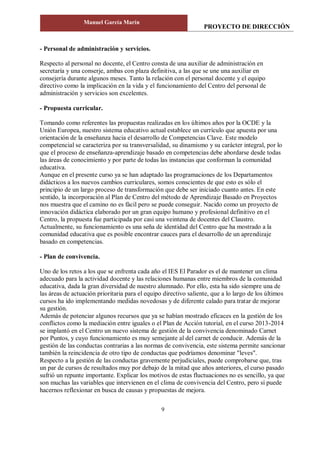 PROYECTO DE DIRECCIÓN
Manuel García Marín
9
- Personal de administración y servicios.
Respecto al personal no docente, el Centro consta de una auxiliar de administración en
secretaría y una conserje, ambas con plaza definitiva, a las que se une una auxiliar en
consejería durante algunos meses. Tanto la relación con el personal docente y el equipo
directivo como la implicación en la vida y el funcionamiento del Centro del personal de
administración y servicios son excelentes.
- Propuesta curricular.
Tomando como referentes las propuestas realizadas en los últimos años por la OCDE y la
Unión Europea, nuestro sistema educativo actual establece un currículo que apuesta por una
orientación de la enseñanza hacia el desarrollo de Competencias Clave. Este modelo
competencial se caracteriza por su transversalidad, su dinamismo y su carácter integral, por lo
que el proceso de enseñanza-aprendizaje basado en competencias debe abordarse desde todas
las áreas de conocimiento y por parte de todas las instancias que conforman la comunidad
educativa.
Aunque en el presente curso ya se han adaptado las programaciones de los Departamentos
didácticos a los nuevos cambios curriculares, somos conscientes de que esto es sólo el
principio de un largo proceso de transformación que debe ser iniciado cuanto antes. En este
sentido, la incorporación al Plan de Centro del método de Aprendizaje Basado en Proyectos
nos muestra que el camino no es fácil pero se puede conseguir. Nacido como un proyecto de
innovación didáctica elaborado por un gran equipo humano y profesional definitivo en el
Centro, la propuesta fue participada por casi una veintena de docentes del Claustro.
Actualmente, su funcionamiento es una seña de identidad del Centro que ha mostrado a la
comunidad educativa que es posible encontrar cauces para el desarrollo de un aprendizaje
basado en competencias.
- Plan de convivencia.
Uno de los retos a los que se enfrenta cada año el IES El Parador es el de mantener un clima
adecuado para la actividad docente y las relaciones humanas entre miembros de la comunidad
educativa, dada la gran diversidad de nuestro alumnado. Por ello, esta ha sido siempre una de
las áreas de actuación prioritaria para el equipo directivo saliente, que a lo largo de los últimos
cursos ha ido implementando medidas novedosas y de diferente calado para tratar de mejorar
su gestión.
Además de potenciar algunos recursos que ya se habían mostrado eficaces en la gestión de los
conflictos como la mediación entre iguales o el Plan de Acción tutorial, en el curso 2013-2014
se implantó en el Centro un nuevo sistema de gestión de la convivencia denominado Carnet
por Puntos, y cuyo funcionamiento es muy semejante al del carnet de conducir. Además de la
gestión de las conductas contrarias a las normas de convivencia, este sistema permite sancionar
también la reincidencia de otro tipo de conductas que podríamos denominar "leves".
Respecto a la gestión de las conductas gravemente perjudiciales, puede comprobarse que, tras
un par de cursos de resultados muy por debajo de la mitad que años anteriores, el curso pasado
sufrió un repunte importante. Explicar los motivos de estas fluctuaciones no es sencillo, ya que
son muchas las variables que intervienen en el clima de convivencia del Centro, pero sí puede
hacernos reflexionar en busca de causas y propuestas de mejora.
 
