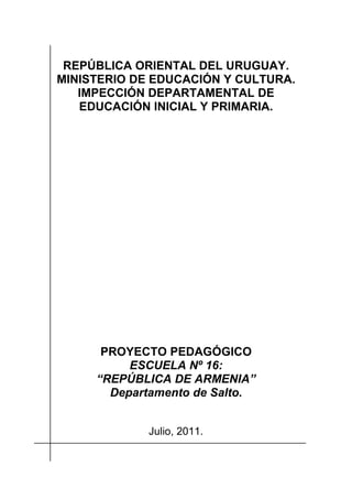 REPÚBLICA ORIENTAL DEL URUGUAY.
MINISTERIO DE EDUCACIÓN Y CULTURA.
   IMPECCIÓN DEPARTAMENTAL DE
   EDUCACIÓN INICIAL Y PRIMARIA.




      PROYECTO PEDAGÓGICO
          ESCUELA Nº 16:
     “REPÚBLICA DE ARMENIA”
       Departamento de Salto.


             Julio, 2011.
 