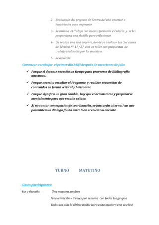 2- Evaluación del proyecto de Centro del año anterior e
inquietudes para mejorarlo
3- Se insinúa el trabajo con nuevos formatos escolares y se les
proporciona una planilla para reflexionar.
4- Se realiza una sala docente, donde se analizan las circulares
de Técnica N° 17 y 27, con un taller con propuestas de
trabajo realizadas por los maestros
5- Se acuerda:
Comenzar a trabajar el primer día hábil después de vacaciones de julio
 Porque el docente necesita un tiempo para proveerse de Bibliografía
adecuada.
 Porque necesita estudiar el Programa y realizar secuencias de
contenidos en forma vertical y horizontal.
 Porque significa un gran cambio , hay que concientizarse y prepararse
mentalmente para que resulte exitoso.
 Al no contar con espacios de coordinación, se buscarán alternativas que
posibiliten un diálogo fluido entre todo el colectivo docente.
TURNO MATUTINO
Clases participantes:
4to a 6to año: Una maestra, un área
Frecuentación – 3 veces por semana con todos los grupos
Todos los días la última media hora cada maestro con su clase
 