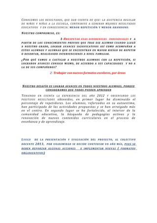 CONOCEMOS LOS RESULTADOS, QUE DAN CUENTA DE QUE: LA ASISTENCIA REGULAR
DE NIÑOS Y NIÑAS A LA ESCUELA, CONTRIBUYE A GENERAR MEJORES RESULTADOS
EDUCATIVOS Y EN CONSECUENCIA: MENOR REPETICIÓN Y MENOR ABANDONO.
NUESTRO COMPROMISO, ES:
1-RRESPETAR ESAS DIFERENCIAS INDIVIDUALES Y A
PARTIR DE LOS CONOCIMIENTOS PREVIOS QUE TRAE ESE ALUMNO CUANDO LLEGÓ
A NUESTRO GRADO, LOGRAR AVANCES SIGNIFICATIVOS ASÍ COMO ACOMPAÑAR A
ESTOS ALUMNOS Y ALUMNAS QUE SE ENCUENTRAN EN MAYOR RIESGO DE REPETIR
O DESERTAR, REALIZANDO INTERVENCIONES A NIVEL FAMILIAR.
¿POR QUÉ VAMOS A CASTIGAR A NUESTROS ALUMNOS CON LA REPETICIÓN, SI
LOGRARON AVANCES CONSIGO MISMO, DE ACUERDO A SUS CAPACIDADES Y NO A
LA DE SUS COMPAÑEROS?
2- Trabajar con nuevos formatos escolares, por áreas
NUESTRO DESAFÍO ES LOGRAR AVANCES EN TODOS NUESTROS ALUMNOS, PORQUE
CONSIDERAMOS QUE TODOS PUEDEN APRENDER
TENIENDO EN CUENTA LA EXPERIENCIA DEL AÑO 2012 Y OBSERVANDO LOS
POSITIVOS RESULTADOS obtenidos, en primer lugar ha disminuido el
porcentaje de repetidores. Los alumnos, reforzados en su autoestima,
han participado de las actividades propuestas y se han arraigado más
en el centro. En segundo lugar se ha fortalecido, al interior de la
comunidad educativa, la búsqueda de pedagogías activas y la
renovación de nuevos contenidos curriculares en el proceso de
enseñanza y de aprendizaje.
LUEGO DE LA PRESENTACIÓN Y EVALUACIÓN DEL PROYECTO, AL COLECTIVO
DOCENTE 2013, POR UNANIMIDAD SE DECIDE CONTINUAR UN AÑO MÁS, PUES SE
DEBEN REFORZAR ALGUNAS ACCIONES E IMPLEMENTAR NUEVAS ( FORMATOS
ORGANIZATIVOS)
 