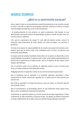 MARCO TEÓRICO.
¿QUÉ ES LA REPETICIÓN ESCOLAR?
Hacer repetir el año es un procedimiento usado frecuentemente en las escuelas cuando
un niño o una niña no logra los aprendizajes esperados. Consiste en reiterar el mismo
nivel de desafío haciendo que curse el año nuevamente.
La fundamentación de esta práctica no suele cuestionarse. Está basada en una
determinada concepción teórica del aprendizaje, aunque se decide muchas veces sin
criterios claros y explícitos.
¿Por qué no cuestionarse las causas? Ir más allá del ámbito escolar, conocer la
situación socio-comunitaria de cada alumno, así como investigar sus carencias y
fortalezas.
Se trata de recuperar la responsabilidad de la escuela como parte del contexto socio-
cultural para que la misma actúe como mediadora entre el niño y los factores que
promuevan aprendizajes.
La mayor parte de estudios realizados hasta ahora en los países en desarrollo y en los
industrializados contradicen el supuesto sobre el que se ha basado tradicionalmente la
práctica de la repetición en el medio escolar, esto es, el supuesto de que repetir el año
asegura aprendizajes.
Por el contrario, junto con la pobreza, la repetición aparece como el primer paso
hacia, y el mejor productor de la deserción escolar.
Pedagógicamente, la repetición se basa en una serie de premisas equivocadas:
Que el estudiante que no aprendió o no aprendió suficiente, aprenderá si toma
exactamente el mismo camino por segunda vez, el camino que lo hizo fracasar por
primera vez.
Que nada se aprendió a lo largo del proceso y que, por tanto, es necesario todo de
nuevo desde el inicio.
Que el conocimiento y el aprendizaje operan en una dimensión lineal, siguen rutas
fijas, y son el resultado de la ejercitación repetitiva.
Socialmente, la repetición refuerza el círculo vicioso de las bajas expectativas, el bajo
rendimiento, la baja autoestima, el fracaso escolar. Los padres de familia interpretan
las bajas calificaciones de sus hijos como una señal de incapacidad para aprender.
 
