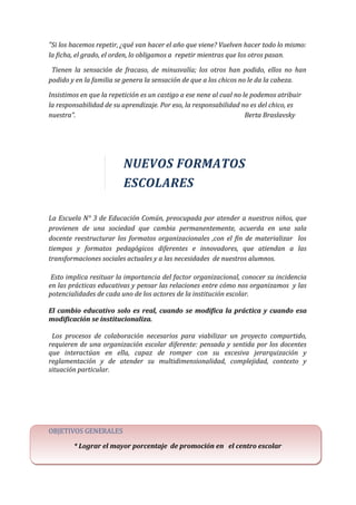 "Si los hacemos repetir, ¿qué van hacer el año que viene? Vuelven hacer todo lo mismo:
la ficha, el grado, el orden, lo obligamos a repetir mientras que los otros pasan.
Tienen la sensación de fracaso, de minusvalía; los otros han podido, ellos no han
podido y en la familia se genera la sensación de que a los chicos no le da la cabeza.
Insistimos en que la repetición es un castigo a ese nene al cual no le podemos atribuir
la responsabilidad de su aprendizaje. Por eso, la responsabilidad no es del chico, es
nuestra”. Berta Braslavsky
NUEVOS FORMATOS
ESCOLARES
La Escuela N° 3 de Educación Común, preocupada por atender a nuestros niños, que
provienen de una sociedad que cambia permanentemente, acuerda en una sala
docente reestructurar los formatos organizacionales ,con el fin de materializar los
tiempos y formatos pedagógicos diferentes e innovadores, que atiendan a las
transformaciones sociales actuales y a las necesidades de nuestros alumnos.
Esto implica resituar la importancia del factor organizacional, conocer su incidencia
en las prácticas educativas y pensar las relaciones entre cómo nos organizamos y las
potencialidades de cada uno de los actores de la institución escolar.
El cambio educativo solo es real, cuando se modifica la práctica y cuando esa
modificación se institucionaliza.
Los procesos de colaboración necesarios para viabilizar un proyecto compartido,
requieren de una organización escolar diferente: pensada y sentida por los docentes
que interactúan en ella, capaz de romper con su excesiva jerarquización y
reglamentación y de atender su multidimensionalidad, complejidad, contexto y
situación particular.
OBJETIVOS GENERALES
* Lograr el mayor porcentaje de promoción en el centro escolar
 