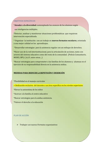 OBJETIVOS ESPECÌFICOS
*Atender a la diversidad contemplando los avances de los alumnos según
sus inteligencias múltiples.
*Detectar, analizar y monitorear situaciones problemáticas que requieran
intervención especializada.
* Organizar la institución con un trabajo en nuevos formatos escolares, orientada
a una mejor calidad en los aprendizajes.
*Desarrollar estrategias para la asistencia regular con un enfoque de derechos.
*Hacer uso de la red interinstitucional, para la articulación de acciones, tanto con
actores del sistema educativo como del resto de la comunidad. (Policía Comunitario,
MIDES, BPS, C.A.I.F, entre otras…)
*Buscar estrategias para comprometer a las familias de los alumnos y alumnas en el
ejercicio de su responsabilidad directa en la asistencia asidua.
MEDIDAS PARA REDUCIR LA REPETICIÒN Y DESERCIÒN
*Flexibilidad en el manejo curricular
+ Dedicación exclusiva del docente a un área específica en los niveles superiores
*Elevar la autoestima de los niños
*Acercar a la familia al centro educativo
*Buscar estrategias para la asidua asistencia.
*Valorar el derecho a la educación
PLAN DE ACCIÒN
 Trabajar con nuevos Formatos organizativos
 