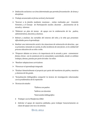  Dedicación exclusiva a un área determinada que permita frecuentación de áreas y
disciplinas
 Trabajo secuenciado en forma vertical y horizontal
 *Acercar a la familia mediante reuniones , visitas realizadas por Comisión
Fomento y el Consejo de Participación escolar, docentes , funcionarios de la
escuela y alumnos
 *Elaborar un plan de tareas de apoyo con la colaboración de los padres,
administrativos, docentes y alumnos.
 Relevar y analizar, las variables del entorno del niño y la niña que presentan
dificultades para el aprendizaje.
 Realizar una intervención social a las situaciones de vulneración de derechos, que
se presenten, tomando en cuenta, la alta incidencia de este factor, en la calidad del
proceso educativo de un niño o niña.
 *Preparar debates en torno a la importancia de la escuela y para conmemorar
fiestas cívicas con la asistencia de la comunidad y autoridades, donde se exhiban
trabajos, danzas, poesías por parte de todos los niños
 *Realizar adaptaciones curriculares
 *Favorecer el aprendizaje integrado
 *Evaluar bimestralmente el proyecto por parte del monitoreo de padres, maestros
y alumnos de 6to grado.
 *Actualización bibliográfica compartir la lectura de investigación relacionadas
con la problemática de la repetición
 Técnicas de estudio:
*Talleres con padres
*talleres con docentes
*Intercambio bibliográfico
• Trabajar con la Plataforma CREA
• Solicitar el apoyo de maestros jubilados, para trabajar honorariamente en
clases de apoyo una vez a la semana.
EN EL AULA
 