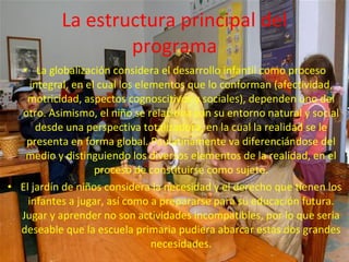 La estructura principal del
                   programa
  • La globalización considera el desarrollo infantil como proceso
     integral, en el cual los elementos que lo conforman (afectividad,
   motricidad, aspectos cognoscitivos y sociales), dependen uno del
  otro. Asimismo, el niño se relaciona con su entorno natural y social
      desde una perspectiva totalizadora, en la cual la realidad se le
   presenta en forma global. Paulatinamente va diferenciándose del
   medio y distinguiendo los diversos elementos de la realidad, en el
                    proceso de constituirse como sujeto.
• El jardín de niños considera la necesidad y el derecho que tienen los
    infantes a jugar, así como a prepararse para su educación futura.
  Jugar y aprender no son actividades incompatibles, por lo que seria
  deseable que la escuela primaria pudiera abarcar estas dos grandes
                                 necesidades.
 