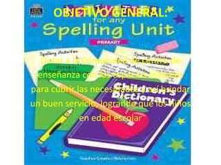 OBJETIVO GENERAL:


  Dotar a la Comunidad de centro de
 enseñanza con los espacios mínimos
para cubrir las necesidades y así brindar
un buen servicio, logrando que los niños
             en edad escolar
 