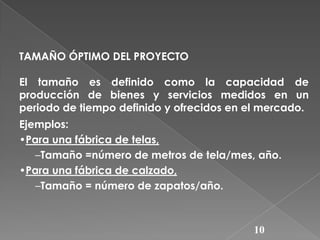 TAMAÑO ÓPTIMO DEL PROYECTO

El tamaño es definido como la capacidad de
producción de bienes y servicios medidos en un
periodo de tiempo definido y ofrecidos en el mercado.
Ejemplos:
•Para una fábrica de telas,
–Tamaño =número de metros de tela/mes, año.
•Para una fábrica de calzado,
–Tamaño = número de zapatos/año.

10

 
