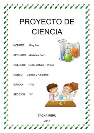PROYECTO DE
CIENCIA
NOMBRE:
Mary Luz
APELLIDO: Machaca Paco
COLEGIO:
CURSO:
Cesar Cohaila Tamayo
Ciencia y Ambiente
GRADO:
4TO
SECCION:
“C”
TACNA-PERU
2013