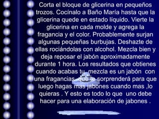 Corta el bloque de glicerina en pequeños
 trozos. Cocínalo a Baño María hasta que la
  glicerina quede en estado líquido. Vierte la
      glicerina en cada molde y agrega la
  fragancia y el color. Probablemente surjan
  algunas pequeñas burbujas. Deshazte de
ellas rociándolas con alcohol. Mezcla bien y
    deja reposar el jabón aproximadamente
durante 1 hora. Los resultados que obtienes
 cuando acabas tu mezcla es un jabón con
una fragancias que te sorprenderá para que
  luego hagas mas jabones cuando mas ,lo
   quieras . Y esto es todo lo que uno debe
   hacer para una elaboración de jabones .
 