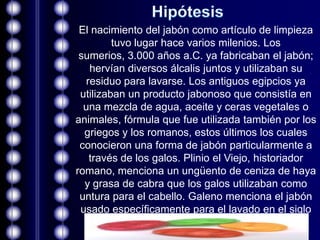 El nacimiento del jabón como artículo de limpieza
         tuvo lugar hace varios milenios. Los
 sumerios, 3.000 años a.C. ya fabricaban el jabón;
   hervían diversos álcalis juntos y utilizaban su
  residuo para lavarse. Los antiguos egipcios ya
 utilizaban un producto jabonoso que consistía en
  una mezcla de agua, aceite y ceras vegetales o
animales, fórmula que fue utilizada también por los
  griegos y los romanos, estos últimos los cuales
 conocieron una forma de jabón particularmente a
   través de los galos. Plinio el Viejo, historiador
romano, menciona un ungüento de ceniza de haya
  y grasa de cabra que los galos utilizaban como
 untura para el cabello. Galeno menciona el jabón
 usado específicamente para el lavado en el siglo
                          II.
 