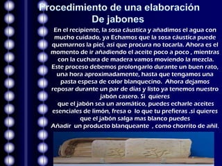 En el recipiente, la sosa cáustica y añadimos el agua con
 mucho cuidado, ya Echamos que la sosa cáustica puede
quemarnos la piel, así que procura no tocarla. Ahora es el
momento de ir añadiendo el aceite poco a poco , mientras
  con la cuchara de madera vamos moviendo la mezcla.
Este proceso debemos prolongarlo durante un buen rato,
  una hora aproximadamente, hasta que tengamos una
   pasta espesa de color blanquecino. Ahora dejamos
reposar durante un par de días y listo ya tenemos nuestro
                   jabón casero. Si quieres
  que el jabón sea un aromático, puedes echarle aceites
esenciales de limón, fresa o lo que tu prefieras .si quieres
           que el jabón salga mas blanco puedes
Añadir un producto blanqueante , como chorrito de añil.
 