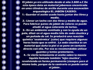 El jabón ya era utilizado desde el año 2.800 a.C De
 esta época data un material jabonoso encontrado
en unos cilindros de arcilla durante una excavación
          arqueológica EL JABÓN CASERO:
1.- Guardar el aceite usado hasta juntar dos litros y
                        medio.
 2.- Llenar un tacho con dos litros y medio de agua.
  Para fabricar panes de jabón de colores se puede
          añadir al agua colorante de tortas.
 3.- En un ambiente ventilado y con la ayuda de un
palo, diluir en el agua medio kilo de soda cáustica y
     un puñado de sal. Se producirá una reacción
 química "exotérmica" (calor) que requiere algunas
 horas hasta que se enfrié . La soda cáustica es un
  material que daña la piel si se pone en contacto
 directo con ella. Por eso es recomendable utilizar
             guantes y lentes protectores.
  4.- Se vierte lentamente el aceite sobre la mezcla
       líquida llamada también "lejía cáustica",
revolviendo en forma permanente (siempre para el
mismo lado, porque de lo contrario se puede cortar
                       el jabón .
 