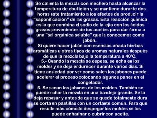 Se calienta la mezcla con mechero hasta alcanzar la
 temperatura de ebullición y se mantiene durante dos
  horas este tratamiento a los efectos de producir la
"saponificación" de las grasas. Esta reacción química
  es la que combina el sodio de la lejía con los ácidos
 grasos provenientes de los aceites para dar forma a
  una "sal orgánica soluble" que la conocemos como
                         jabón.
   Si quiere hacer jabón con esencias añada hierbas
aromáticas u otros tipos de aromas naturales después
      de que la mezcla bajo la temperatura a 40ºC.
     5.- Cuando la mezcla se espesa, se echa en los
  moldes y se deja endurecer durante varios días. Si
tiene ansiedad por ver como salen los jabones puede
  acelerar el proceso colocando algunos panes en el
                      congelador.
  6. Se sacan los jabones de los moldes. También se
 puede echar la mezcla en una bandeja grande. Se la
deja reposar y antes de que se quede totalmente dura
se corta en pastillas con un cortante común. Para que
    resulte más cómodo despegar los moldes se los
          puede enharinar o cubrir con aceite.
 