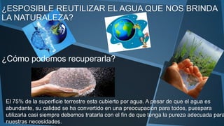 ¿ESPOSIBLE REUTILIZAR EL AGUA QUE NOS BRINDA
LA NATURALEZA?
El 75% de la superficie terrestre esta cubierto por agua. A pesar de que el agua es
abundante, su calidad se ha convertido en una preocupacion para todos, puespara
utilizarla casi siempre debemos tratarla con el fin de que tenga la pureza adecuada para
nuestras necesidades.
¿Cómo podemos recuperarla?
 