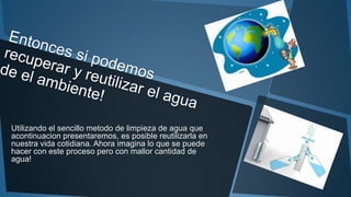 Utilizando el sencillo metodo de limpieza de agua que
acontinuacion presentaremos, es posible reutilizarla en
nuestra vida cotidiana. Ahora imagina lo que se puede
hacer con este proceso pero con mallor cantidad de
agua!
 