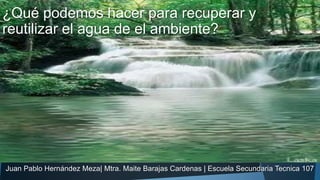 ¿Qué podemos hacer para recuperar y
reutilizar el agua de el ambiente?
Juan Pablo Hernández Meza| Mtra. Maite Barajas Cardenas | Escuela Secundaria Tecnica 107
 