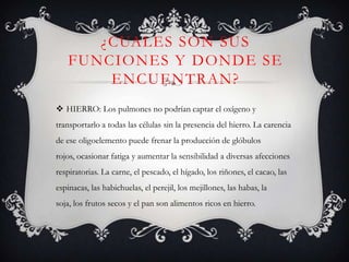 ¿CUALES SON SUS
FUNCIONES Y DONDE SE
ENCUENTRAN?
 HIERRO: Los pulmones no podrían captar el oxígeno y
transportarlo a todas las células sin la presencia del hierro. La carencia
de ese oligoelemento puede frenar la producción de glóbulos
rojos, ocasionar fatiga y aumentar la sensibilidad a diversas afecciones
respiratorias. La carne, el pescado, el hígado, los riñones, el cacao, las
espinacas, las habichuelas, el perejil, los mejillones, las habas, la
soja, los frutos secos y el pan son alimentos ricos en hierro.

 