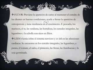  FLÚOR: Previene la aparición de caries al mantener el esmalte de
los dientes en buenas condiciones, ayuda a frenar la aparición de

osteoporosis y tiene incidencia en el crecimiento. E pescado, los
mariscos, el te, las verduras, las hortalizas, los cereales integrales, las
legumbres y la cebolla son ricos en flúor.
 LITIO:Actúa sobre el sistema nervioso y es útil en las afecciones
cardiacas. Se encuentra en los cereales integrales, las legumbres, a
patata, el tomate, el nabo, el pimiento, las fresas, las frambuesas y la
soja germinada.

 