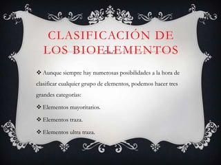 CLASIFICACIÓN DE
LOS BIOELEMENTOS
 Aunque siempre hay numerosas posibilidades a la hora de
clasificar cualquier grupo de elementos, podemos hacer tres
grandes categorías:
 Elementos mayoritarios.
 Elementos traza.
 Elementos ultra traza.

 