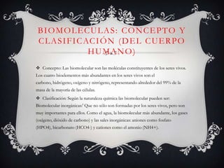 BIOMOLECULAS: CONCEPTO Y
C L A S I F I C AC I Ó N ( D E L C U E R P O
HUMANO)
 Concepto: Las biomolecular son las moléculas constituyentes de los seres vivos.
Los cuatro bioelementos más abundantes en los seres vivos son el
carbono, hidrógeno, oxígeno y nitrógeno, representando alrededor del 99% de la
masa de la mayoría de las células.
 Clasificación: Según la naturaleza química las biomolecular pueden ser:
Biomolecular inorgánicas:' Que no sólo son formadas por los seres vivos, pero son
muy importantes para ellos. Como el agua, la biomolecular más abundante, los gases
(oxígeno, dióxido de carbono) y las sales inorgánicas: aniones como fosfato
(HPO4), bicarbonato (HCO4-) y cationes como el amonio (NH4+).

 