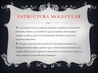 ESTRUCTURA MOLECULAR
 La investigación de la estructura molecular es paralela al estudio de la
estructura atómica, en el sentido de que los métodos de la mecánica
cuántica se aplican junto con la información obtenida a partir de los
espectros moleculares.
 Una parte importante del estudio de la estructura molecular es la
descripción de los enlaces químicos que se forman entre los átomos. Los
estudios clásicos son los rigurosos enlace iónico en el cloruro de sodio y el
enlace covalente en la molécula de hidrógeno.

 