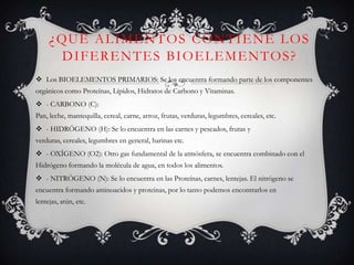 ¿ QU É A L I M E N T O S C O N T I E N E L O S
DIFERENTES BIOELEMENTOS?
 Los BIOELEMENTOS PRIMARIOS: Se los encuentra formando parte de los componentes
orgánicos como Proteínas, Lípidos, Hidratos de Carbono y Vitaminas.
 - CARBONO (C):
Pan, leche, mantequilla, cereal, carne, arroz, frutas, verduras, legumbres, cereales, etc.
 - HIDRÓGENO (H): Se lo encuentra en las carnes y pescados, frutas y
verduras, cereales, legumbres en general, harinas etc.
 - OXÍGENO (O2): Otro gas fundamental de la atmósfera, se encuentra combinado con el
Hidrógeno formando la molécula de agua, en todos los alimentos.
 - NITRÓGENO (N): Se lo encuentra en las Proteínas, carnes, lentejas. El nitrógeno se
encuentra formando aminoacidos y proteinas, por lo tanto podemos encontrarlos en
lentejas, atún, etc.

 
