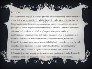  YODO
 La deficiencia de yodo es la causa principal de daño cerebral y retraso mental, y
la más fácilmente prevenible. El ciclo biológico del yodo favorece la disminución
de sus fuentes naturales como consecuencia de factores ecológicos y, en menor
grado, por la acción negativa del hombre sobre su entorno. La falta de cantidades
ínfimas de yodo en la dieta (< 1-2 m g/kg peso/día) puede producir
manifestaciones clínicas diversas, con efectos marcados sobre el crecimiento y el
desarrollo humano que incluyen cretinismo y bocio endémicos, retraso del
desarrollo sicomotor, aumento de la mortalidad infantil y otros. La prevención y el

control de estos trastornos se logran suministrando el yodo de forma estable y
suficiente a toda la población y particularmente a la que vive en áreas de
deficiencia. Se revisan también las alternativas para suministrar el yodo, de acuerdo
con la importancia del problema de salud y sus principales inconvenientes.

 