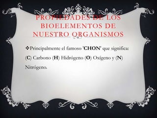 PROPIEDADES DE LOS
BIOELEMENTOS DE
NUESTRO ORGANISMOS
Principalmente el famoso 'CHON' que significa:
(C) Carbono (H) Hidrógeno (O) Oxígeno y (N)

Nitrógeno.

 