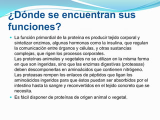 ¿Dónde se encuentran sus
funciones?
 La función primordial de la proteína es producir tejido corporal y

sintetizar enzimas, algunas hormonas como la insulina, que regulan
la comunicación entre órganos y células, y otras sustancias
complejas, que rigen los procesos corporales.
Las proteínas animales y vegetales no se utilizan en la misma forma
en que son ingeridas, sino que las enzimas digestivas (proteasas)
deben descomponerlas en aminoácidos que contienen nitrógeno.
Las proteasas rompen los enlaces de péptidos que ligan los
aminoácidos ingeridos para que éstos puedan ser absorbidos por el
intestino hasta la sangre y reconvertidos en el tejido concreto que se
necesita.
 Es fácil disponer de proteínas de origen animal o vegetal.

 