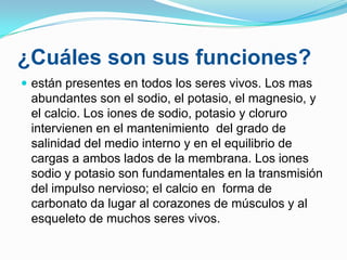 ¿Cuáles son sus funciones?
 están presentes en todos los seres vivos. Los mas

abundantes son el sodio, el potasio, el magnesio, y
el calcio. Los iones de sodio, potasio y cloruro
intervienen en el mantenimiento del grado de
salinidad del medio interno y en el equilibrio de
cargas a ambos lados de la membrana. Los iones
sodio y potasio son fundamentales en la transmisión
del impulso nervioso; el calcio en forma de
carbonato da lugar al corazones de músculos y al
esqueleto de muchos seres vivos.

 