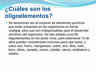 ¿Cuáles son los
oligoelementos?
 Se denominan así al conjunto de elementos químicos

que están presentes en los organismos en forma
vestigial, pero que son indispensables para el desarrollo
armónico del organismo. Se han aislado unos 60
oligoelementos en los seres vivos, pero solamente 14 de
ellos pueden considerarse comunes para casi todos, y
estos son: hierro, manganeso, cobre, zinc, flúor, iodo,
boro, silicio, vanadio, cromo, cobalto, elenio, molibdeno y
estaño.

 