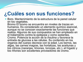 ¿Cuáles son sus funciones?
 Boro. Mantenimiento de la estructura de la pared celular

en los vegetales.
Bromo El bromo se encuentra en niveles de trazas en
humanos. Es considerado un elemento químico esencial,
aunque no se conocen exactamente las funciones que
realiza. Algunos de sus compuestos se han empleado en
el tratamiento contra la epilepsia y como sedantes.
Cromo. Potencia la acción de la insulina y favorece la
entrada de glucosa a las células. Su contenido en los
órganos del cuerpo decrece con la edad. Los berros, las
algas, las carnes magras, las hortalizas, las aceitunas y
los cítricos (naranjas, limones, toronjas, etc.), el hígado y
los riñones son excelentes proveedores de cromo.

 