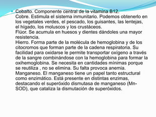  Cobalto. Componente central de la vitamina B12.

Cobre. Estimula el sistema inmunitario. Podemos obtenerlo en
los vegetales verdes, el pescado, los guisantes, las lentejas,
el hígado, los moluscos y los crustáceos.
Flúor. Se acumula en huesos y dientes dándoles una mayor
resistencia.
Hierro. Forma parte de la molécula de hemoglobina y de los
citocromos que forman parte de la cadena respiratoria. Su
facilidad para oxidarse le permite transportar oxígeno a través
de la sangre combinándose con la hemoglobina para formar la
oxihemoglobina. Se necesita en cantidades mínimas porque
se reutiliza , no se elimina. Su falta provoca anemia.
Manganeso. El manganeso tiene un papel tanto estructural
como enzimático. Está presente en distintas enzimas,
destacando el superóxido dismutasa de manganeso (MnSOD), que cataliza la dismutación de superóxidos.

 