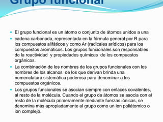 Grupo funcional
 El grupo funcional es un átomo o conjunto de átomos unidos a una
 cadena carbonada, representada en la fórmula general por R para

los compuestos alifáticos y como Ar (radicales arídicos) para los
compuestos aromáticos. Los grupos funcionales son responsables
de la reactividad y propiedades químicas de los compuestos
orgánicos.
 La combinación de los nombres de los grupos funcionales con los
nombres de los alcanos de los que derivan brinda una
nomenclatura sistemática poderosa para denominar a los
compuestos orgánicos.
 Los grupos funcionales se asocian siempre con enlaces covalentes,
al resto de la molécula. Cuando el grupo de átomos se asocia con el
resto de la molécula primeramente mediante fuerzas iónicas, se
denomina más apropiadamente al grupo como un ion poliátomico o
ion complejo.

 