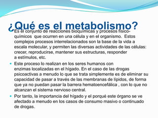 ¿Qué esreacciones bioquímicas y procesos físicoel metabolismo?
Es el conjunto de


químicos que ocurren en una célula y en el organismo. Estos
complejos procesos interrelacionados son la base de la vida a
escala molecular, y permiten las diversas actividades de las células:
crecer, reproducirse, mantener sus estructuras, responder
a estímulos, etc.
 Este proceso lo realizan en los seres humanos con
enzimas localizadas en el hígado. En el caso de las drogas
psicoactivas a menudo lo que se trata simplemente es de eliminar su
capacidad de pasar a través de las membranas de lípidos, de forma
que ya no puedan pasar la barrera hematoencefálica , con lo que no
alcanzan el sistema nervioso central.
 Por tanto, la importancia del hígado y el porqué este órgano se ve
afectado a menudo en los casos de consumo masivo o continuado
de drogas.

 
