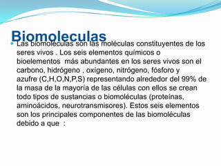 Biomoleculas
 Las biomoléculas son las moléculas constituyentes de los
seres vivos . Los seis elementos químicos o
bioelementos más abundantes en los seres vivos son el
carbono, hidrógeno , oxígeno, nitrógeno, fósforo y
azufre (C,H,O,N,P,S) representando alrededor del 99% de
la masa de la mayoría de las células con ellos se crean
todo tipos de sustancias o biomoléculas (proteínas,
aminoácidos, neurotransmisores). Estos seis elementos
son los principales componentes de las biomoléculas
debido a que :

 