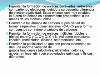 1. Permiten la formación de enlaces covalentes entre ellos,

compartiendo electrones, debido a su pequeña diferencia
de electronegatividad. Estos enlaces son muy estables,
la fuerza de enlace es directamente proporcional a las
masas de los átomos unidos.
2. Permiten a los átomos de carbono la posibilidad de
formar esqueletos tridimensionales –C-C-C- para formar
compuestos con número variable de carbonos.
3. Permiten la formación de enlaces múltiples (dobles y
triples) entre C y C; C y O; C y N. Así como estructuras
lineales, ramificadas, cíclicas, heterocíclicas, etc.
4. Permiten la posibilidad de que con pocos elementos se
den una enorme variedad de
grupos funcionales (alcoholes, aldehídos, cetonas,
ácidos, aminas, etc.) con propiedades químicas y físicas
diferentes.

 