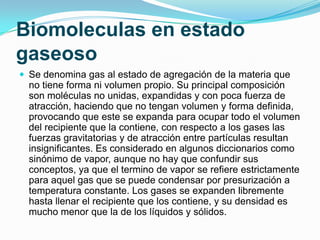Biomoleculas en estado
gaseoso
 Se denomina gas al estado de agregación de la materia que

no tiene forma ni volumen propio. Su principal composición
son moléculas no unidas, expandidas y con poca fuerza de
atracción, haciendo que no tengan volumen y forma definida,
provocando que este se expanda para ocupar todo el volumen
del recipiente que la contiene, con respecto a los gases las
fuerzas gravitatorias y de atracción entre partículas resultan
insignificantes. Es considerado en algunos diccionarios como
sinónimo de vapor, aunque no hay que confundir sus
conceptos, ya que el termino de vapor se refiere estrictamente
para aquel gas que se puede condensar por presurización a
temperatura constante. Los gases se expanden libremente
hasta llenar el recipiente que los contiene, y su densidad es
mucho menor que la de los líquidos y sólidos.

 
