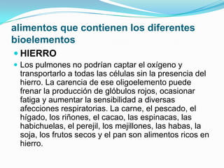 alimentos que contienen los diferentes
bioelementos
 HIERRO
 Los pulmones no podrían captar el oxígeno y

transportarlo a todas las células sin la presencia del
hierro. La carencia de ese oligoelemento puede
frenar la producción de glóbulos rojos, ocasionar
fatiga y aumentar la sensibilidad a diversas
afecciones respiratorias. La carne, el pescado, el
hígado, los riñones, el cacao, las espinacas, las
habichuelas, el perejil, los mejillones, las habas, la
soja, los frutos secos y el pan son alimentos ricos en
hierro.

 