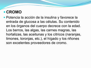  CROMO
 Potencia la acción de la insulina y favorece la
entrada de glucosa a las células. Su contenido
en los órganos del cuerpo decrece con la edad.
Los berros, las algas, las carnes magras, las
hortalizas, las aceitunas y los cítricos (naranjas,
limones, toronjas, etc.), el hígado y los riñones
son excelentes proveedores de cromo.

 
