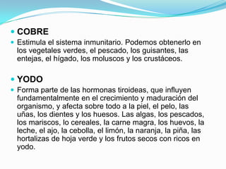  COBRE
 Estimula el sistema inmunitario. Podemos obtenerlo en

los vegetales verdes, el pescado, los guisantes, las
entejas, el hígado, los moluscos y los crustáceos.

 YODO
 Forma parte de las hormonas tiroideas, que influyen

fundamentalmente en el crecimiento y maduración del
organismo, y afecta sobre todo a la piel, el pelo, las
uñas, los dientes y los huesos. Las algas, los pescados,
los mariscos, lo cereales, la carne magra, los huevos, la
leche, el ajo, la cebolla, el limón, la naranja, la piña, las
hortalizas de hoja verde y los frutos secos con ricos en
yodo.

 
