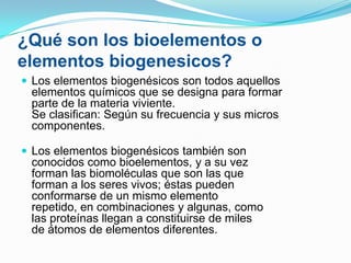 ¿Qué son los bioelementos o
elementos biogenesicos?
 Los elementos biogenésicos son todos aquellos

elementos químicos que se designa para formar
parte de la materia viviente.
Se clasifican: Según su frecuencia y sus micros
componentes.
 Los elementos biogenésicos también son

conocidos como bioelementos, y a su vez
forman las biomoléculas que son las que
forman a los seres vivos; éstas pueden
conformarse de un mismo elemento
repetido, en combinaciones y algunas, como
las proteínas llegan a constituirse de miles
de átomos de elementos diferentes.

 