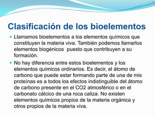 Clasificación de los bioelementos
 Llamamos bioelementos a los elementos químicos que

constituyen la materia viva. También podemos llamarlos
elementos biogénicos puesto que contribuyen a su
formación.
 No hay diferencia entre estos bioelementos y los
elementos químicos ordinarios. Es decir, el átomo de
carbono que puede estar formando parte de una de mis
proteínas es a todos los efectos indistinguible del átomo
de carbono presente en el CO2 atmosférico o en el
carbonato cálcico de una roca caliza. No existen
elementos químicos propios de la materia orgánica y
otros propios de la materia viva.

 