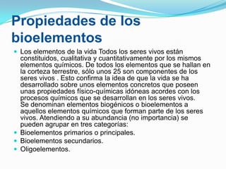 Propiedades de los
bioelementos
 Los elementos de la vida Todos los seres vivos están

constituidos, cualitativa y cuantitativamente por los mismos
elementos químicos. De todos los elementos que se hallan en
la corteza terrestre, sólo unos 25 son componentes de los
seres vivos . Esto confirma la idea de que la vida se ha
desarrollado sobre unos elementos concretos que poseen
unas propiedades físico-químicas idóneas acordes con los
procesos químicos que se desarrollan en los seres vivos.
Se denominan elementos biogénicos o bioelementos a
aquellos elementos químicos que forman parte de los seres
vivos. Atendiendo a su abundancia (no importancia) se
pueden agrupar en tres categorías:
 Bioelementos primarios o principales.
 Bioelementos secundarios.
 Oligoelementos.

 