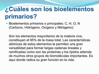 ¿Cuáles son los bioelementos
primarios?
 Bioelementos primarios o principales: C, H, O, N

(Carbono, Hidrógeno, Oxígeno y Nitrógeno):
Son los elementos mayoritarios de la materia viva,
constituyen el 95% de la masa total. Las características
atómicas de estos elementos le permiten una gran
versatilidad para formar largas cadenas lineales y
ramificadas como son las proteínas y los lípidos además
de muchos otros grupos de biomoléculas importantes. Es
aquí donde radica su gran función en la vida.

 