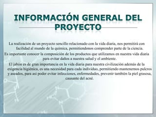 La realización de un proyecto sencillo relacionado con la vida diaria, nos permitirá con
facilidad al mundo de la química, permitiendonos comprender parte de la ciencia.
Es importante conocer la composición de los productos que utilizamos en nuestra vida diaria
para evitar daños a nuestra salud y el ambiente.
El jabón es de gran importancia en la vida diaria para nuestra civilización además de la
exigencia higiénica, es una necesidad para cada individuo, permitiendo mantenernos pulcros
y aseados, para asi poder evitar infecciones, enfermedades, prevenir también la piel grasosa,
causante del acné.

 