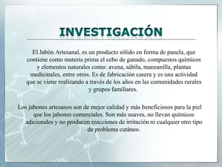 El Jabón Artesanal, es un producto sólido en forma de panela, que
contiene como materia prima el cebo de ganado, compuestos químicos
y elementos naturales como: avena, sábila, manzanilla, plantas
medicinales, entre otros. Es de fabricación casera y es una actividad
que se viene realizando a través de los años en las comunidades rurales
y grupos familiares.
Los jabones artesanos son de mejor calidad y más beneficiosos para la piel
que los jabones comerciales. Son más suaves, no llevan químicos
adicionales y no producen reacciones de irritación ni cualquier otro tipo
de problema cutáneo.

 