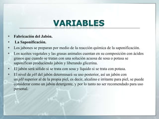 







Fabricación del Jabón.
La Saponificación.
Los jabones se preparan por medio de la reacción química de la saponificación.
Los aceites vegetales y las grasas animales cuentan en su composición con ácidos
grasos que cuando se tratan con una solución acuosa de sosa o potasa se
saponifican produciendo jabón y liberando glicerina.
El jabón será sólido si se trata con sosa y líquido si se trata con potasa.
El nivel de pH del jabón determinará su uso posterior, así un jabón con
un pH superior al de la propia piel, es decir, alcalino e irritante para piel, se puede
considerar como un jabón detergente, y por lo tanto no ser recomendado para uso
personal.

 