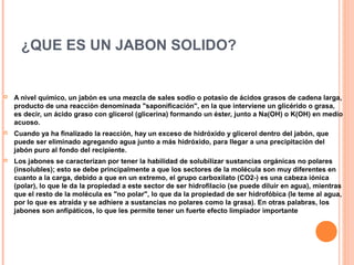 ¿QUE ES UN JABON SOLIDO?



A nivel químico, un jabón es una mezcla de sales sodio o potasio de ácidos grasos de cadena larga,
producto de una reacción denominada "saponificación", en la que interviene un glicérido o grasa,
es decir, un ácido graso con glicerol (glicerina) formando un éster, junto a Na(OH) o K(OH) en medio
acuoso.



Cuando ya ha finalizado la reacción, hay un exceso de hidróxido y glicerol dentro del jabón, que
puede ser eliminado agregando agua junto a más hidróxido, para llegar a una precipitación del
jabón puro al fondo del recipiente.



Los jabones se caracterizan por tener la habilidad de solubilizar sustancias orgánicas no polares
(insolubles); esto se debe principalmente a que los sectores de la molécula son muy diferentes en
cuanto a la carga, debido a que en un extremo, el grupo carboxilato (CO2-) es una cabeza iónica
(polar), lo que le da la propiedad a este sector de ser hidrofilacio (se puede diluir en agua), mientras
que el resto de la molécula es "no polar", lo que da la propiedad de ser hidrofóbica (le teme al agua,
por lo que es atraída y se adhiere a sustancias no polares como la grasa). En otras palabras, los
jabones son anfipáticos, lo que les permite tener un fuerte efecto limpiador importante

 